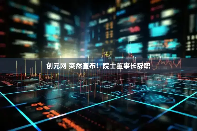 创元网 突然宣布！院士董事长辞职