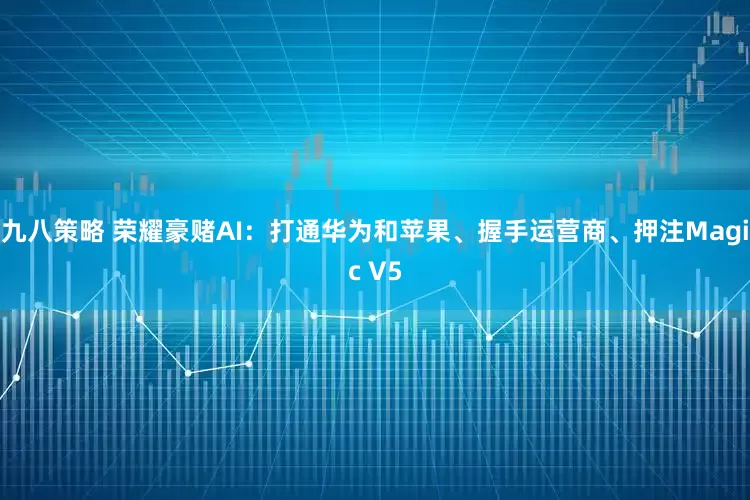 九八策略 荣耀豪赌AI：打通华为和苹果、握手运营商、押注Magic V5