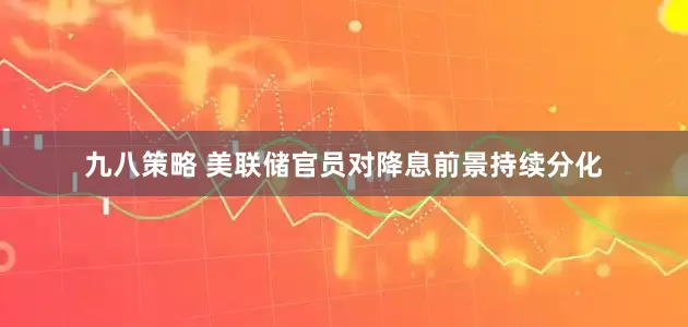 九八策略 美联储官员对降息前景持续分化
