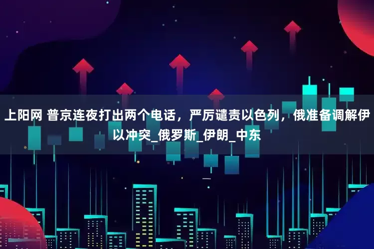 上阳网 普京连夜打出两个电话，严厉谴责以色列，俄准备调解伊以冲突_俄罗斯_伊朗_中东