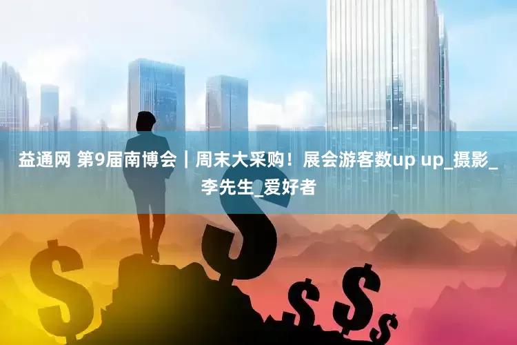益通网 第9届南博会｜周末大采购！展会游客数up up_摄影_李先生_爱好者