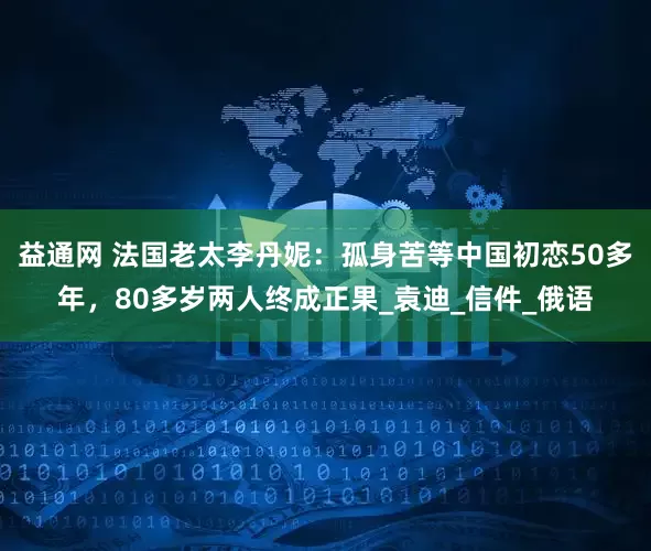 益通网 法国老太李丹妮：孤身苦等中国初恋50多年，80多岁两人终成正果_袁迪_信件_俄语