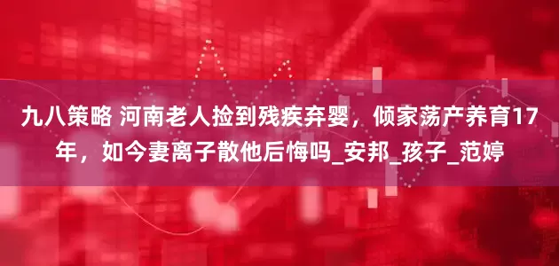 九八策略 河南老人捡到残疾弃婴，倾家荡产养育17年，如今妻离子散他后悔吗_安邦_孩子_范婷