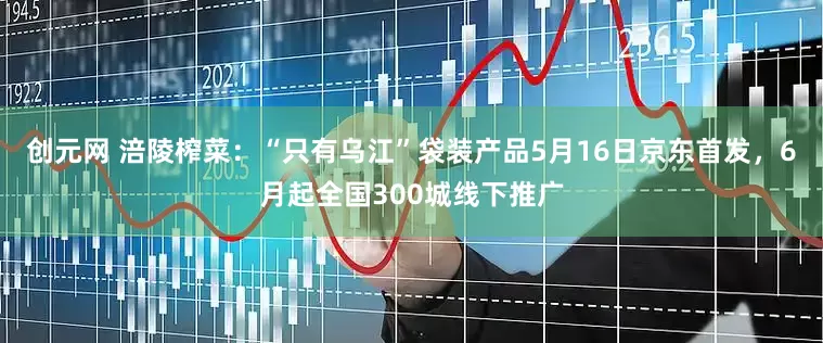 创元网 涪陵榨菜：“只有乌江”袋装产品5月16日京东首发，6月起全国300城线下推广