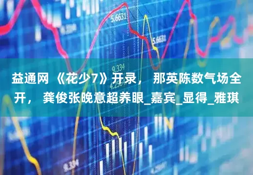 益通网 《花少7》开录， 那英陈数气场全开， 龚俊张晚意超养眼_嘉宾_显得_雅琪