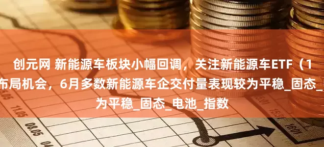 创元网 新能源车板块小幅回调，关注新能源车ETF（159806）布局机会，6月多数新能源车企交付量表现较为平稳_固态_电池_指数