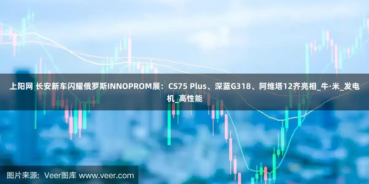 上阳网 长安新车闪耀俄罗斯INNOPROM展：CS75 Plus、深蓝G318、阿维塔12齐亮相_牛·米_发电机_高性能