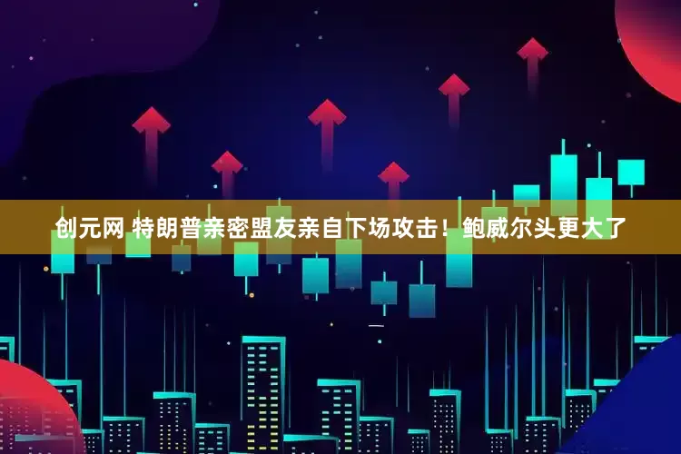 创元网 特朗普亲密盟友亲自下场攻击！鲍威尔头更大了