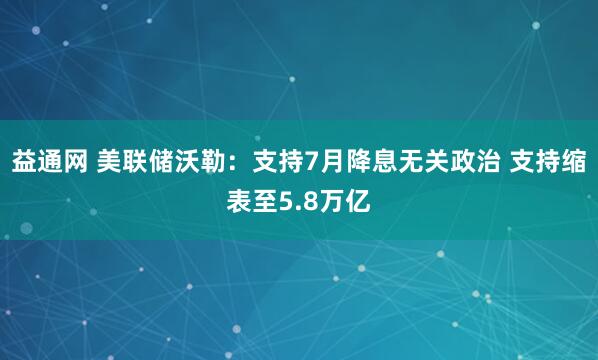 益通网 美联储沃勒：支持7月降息无关政治 支持缩表至5.8万亿
