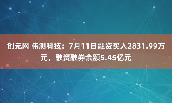 创元网 伟测科技：7月11日融资买入2831.99万元，融资融券余额5.45亿元