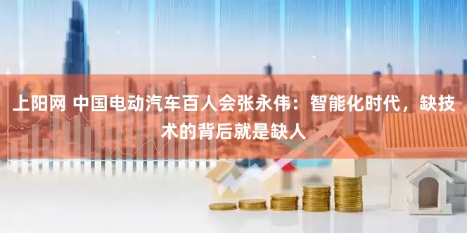 上阳网 中国电动汽车百人会张永伟：智能化时代，缺技术的背后就是缺人