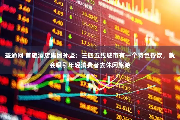 益通网 首旅酒店集团孙坚：三四五线城市有一个特色餐饮，就会吸引年轻消费者去休闲旅游