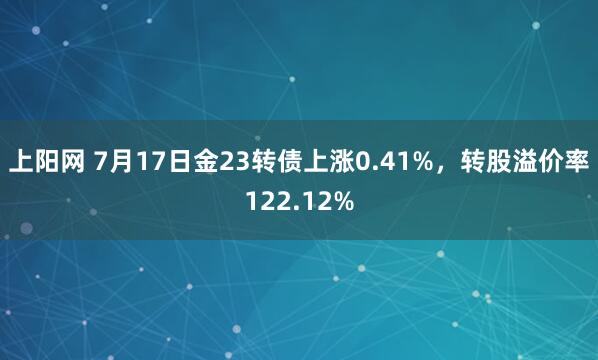 上阳网 7月17日金23转债上涨0.41%，转股溢价率122.12%