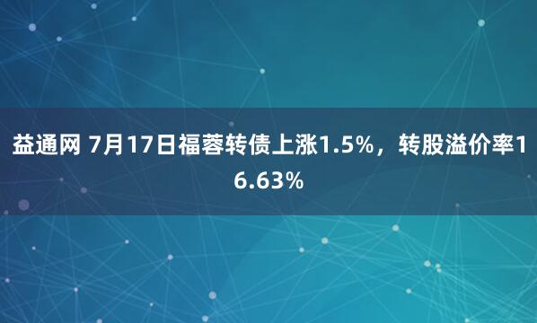 益通网 7月17日福蓉转债上涨1.5%，转股溢价率16.63%
