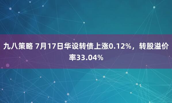 九八策略 7月17日华设转债上涨0.12%，转股溢价率33.04%