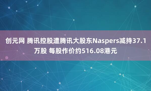 创元网 腾讯控股遭腾讯大股东Naspers减持37.1万股 每股作价约516.08港元