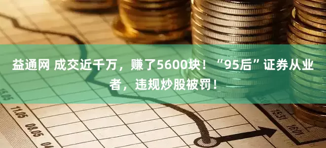 益通网 成交近千万，赚了5600块！“95后”证券从业者，违规炒股被罚！