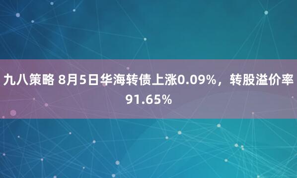 九八策略 8月5日华海转债上涨0.09%，转股溢价率91.65%